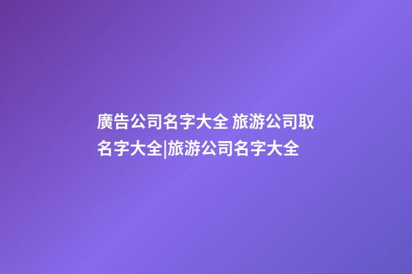 廣告公司名字大全 旅游公司取名字大全|旅游公司名字大全-第1張-公司起名-玄機派